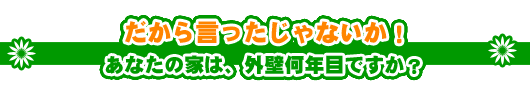 だから言ったじゃないか!
あなたの家は、外壁何年目ですか?
